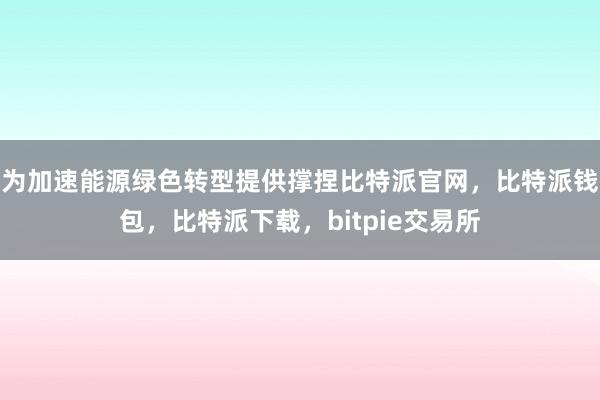 为加速能源绿色转型提供撑捏比特派官网，比特派钱包，比特派下载，bitpie交易所