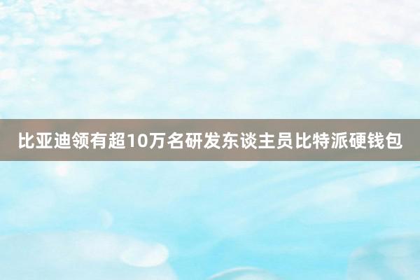 比亚迪领有超10万名研发东谈主员比特派硬钱包