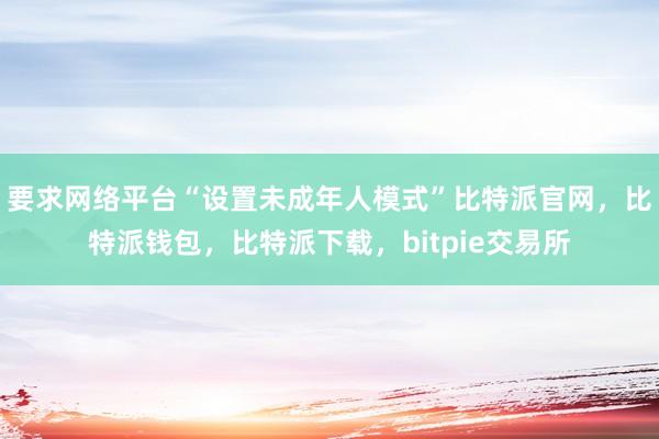 要求网络平台“设置未成年人模式”比特派官网，比特派钱包，比特派下载，bitpie交易所