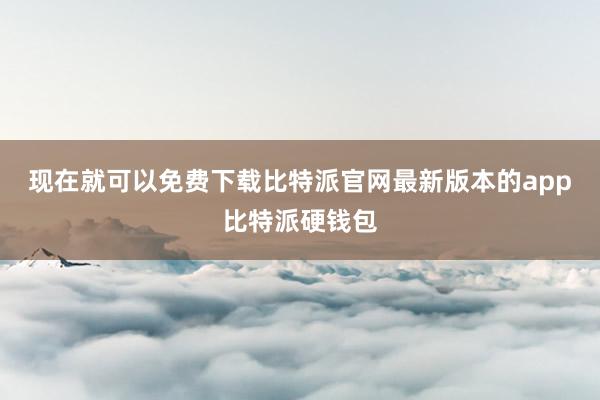 现在就可以免费下载比特派官网最新版本的app比特派硬钱包