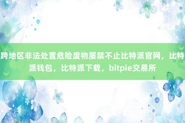 跨地区非法处置危险废物屡禁不止比特派官网，比特派钱包，比特派下载，bitpie交易所