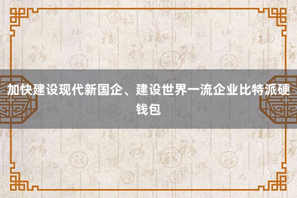 加快建设现代新国企、建设世界一流企业比特派硬钱包